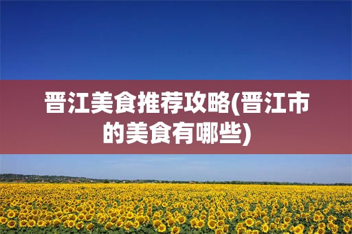 晋江美食推荐攻略(晋江市的美食有哪些)