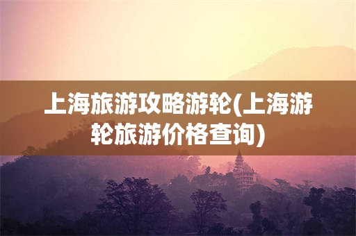 上海旅游攻略游轮(上海游轮旅游价格查询)