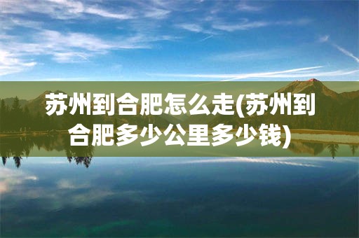 苏州到合肥怎么走(苏州到合肥多少公里多少钱)