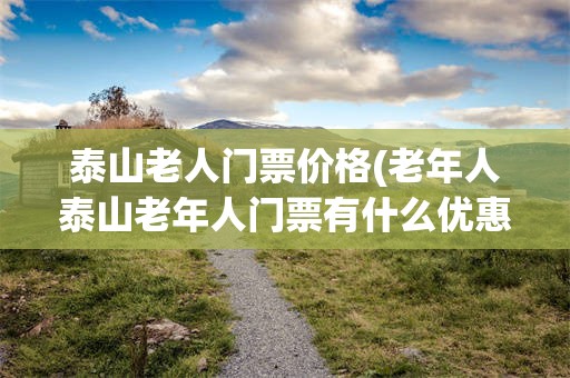 泰山老人门票价格(老年人泰山老年人门票有什么优惠)