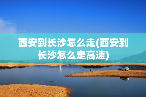 西安到长沙怎么走(西安到长沙怎么走高速)