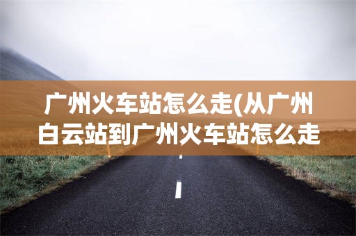 广州火车站怎么走(从广州白云站到广州火车站怎么走)