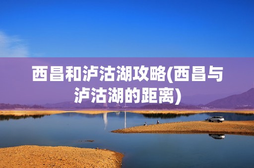 西昌和泸沽湖攻略(西昌与泸沽湖的距离)