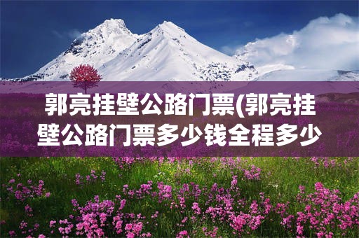 郭亮挂壁公路门票(郭亮挂壁公路门票多少钱全程多少公里)