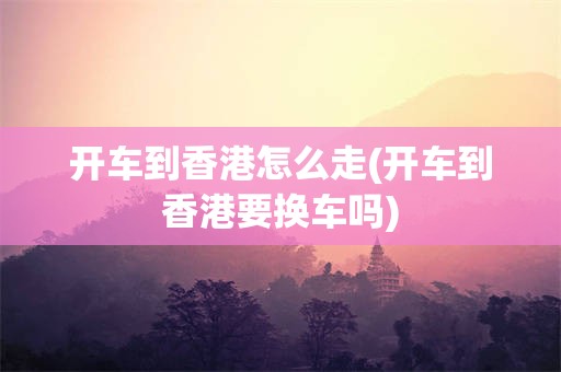 开车到香港怎么走(开车到香港要换车吗)