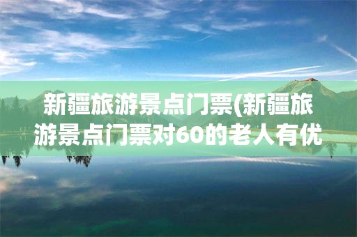 新疆旅游景点门票(新疆旅游景点门票对60的老人有优惠吗)
