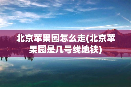北京苹果园怎么走(北京苹果园是几号线地铁)