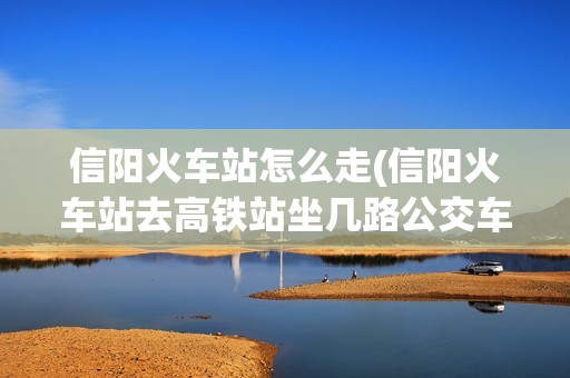 信阳火车站怎么走(信阳火车站去高铁站坐几路公交车)