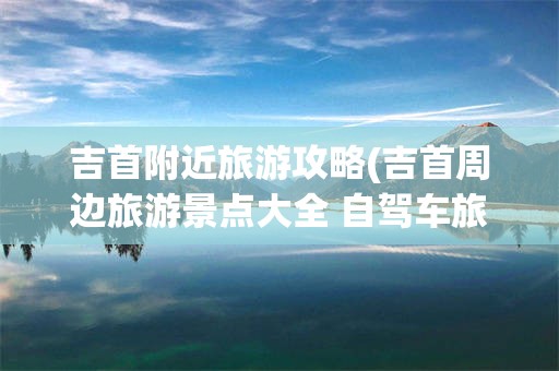 吉首附近旅游攻略(吉首周边旅游景点大全 自驾车旅游)