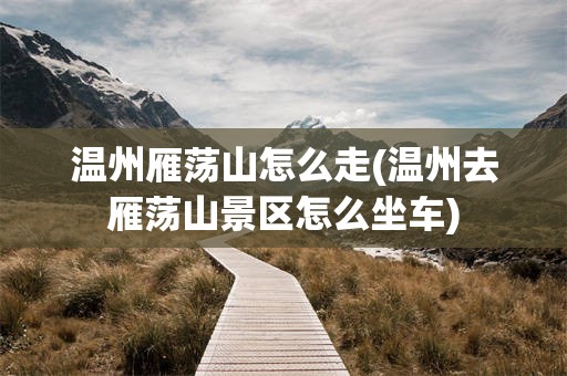 温州雁荡山怎么走(温州去雁荡山景区怎么坐车)