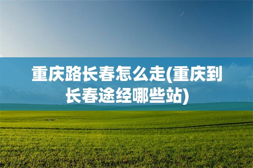 重庆路长春怎么走(重庆到长春途经哪些站)