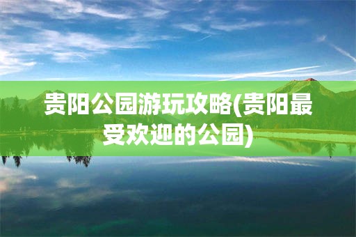 贵阳公园游玩攻略(贵阳最受欢迎的公园)