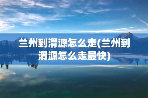 兰州到渭源怎么走(兰州到渭源怎么走最快)