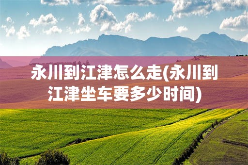 永川到江津怎么走(永川到江津坐车要多少时间)