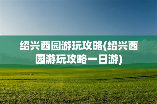 绍兴西园游玩攻略(绍兴西园游玩攻略一日游)
