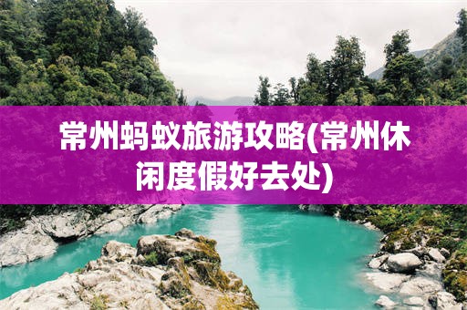 常州蚂蚁旅游攻略(常州休闲度假好去处)
