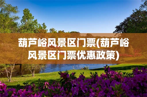 葫芦峪风景区门票(葫芦峪风景区门票优惠政策)
