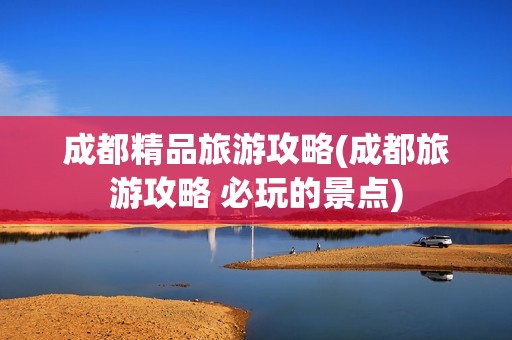 成都精品旅游攻略(成都旅游攻略 必玩的景点)