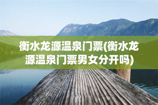 衡水龙源温泉门票(衡水龙源温泉门票男女分开吗)
