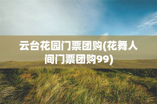 云台花园门票团购(花舞人间门票团购99)