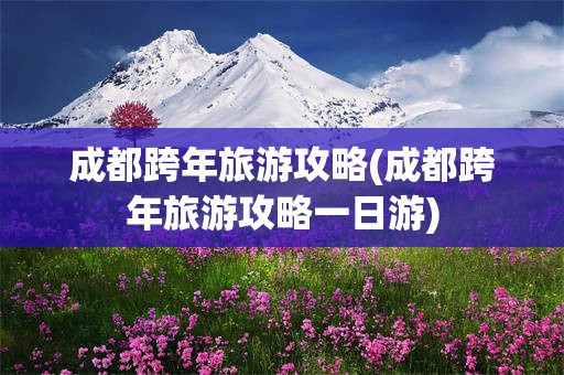 成都跨年旅游攻略(成都跨年旅游攻略一日游)