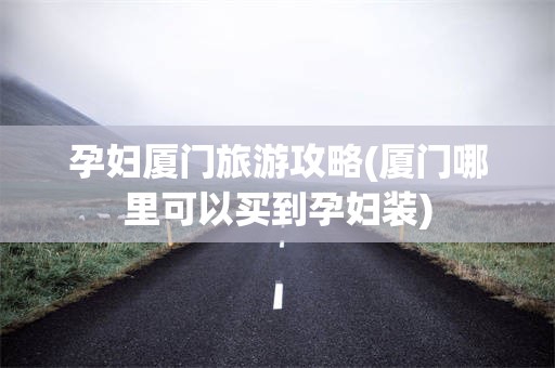 孕妇厦门旅游攻略(厦门哪里可以买到孕妇装)