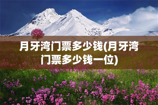 月牙湾门票多少钱(月牙湾门票多少钱一位)