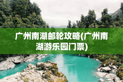 广州南湖邮轮攻略(广州南湖游乐园门票)