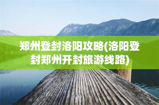 郑州登封洛阳攻略(洛阳登封郑州开封旅游线路)