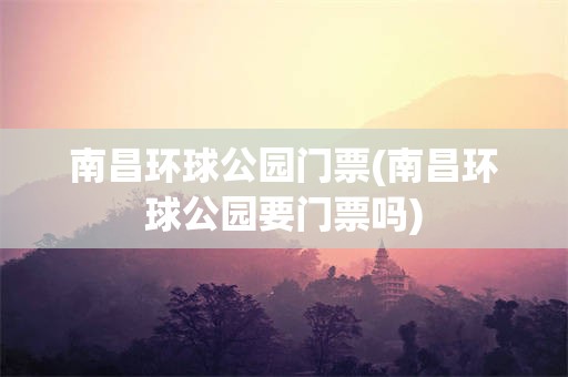 南昌环球公园门票(南昌环球公园要门票吗)