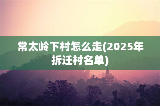 常太岭下村怎么走(2025年拆迁村名单)