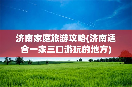 济南家庭旅游攻略(济南适合一家三口游玩的地方)