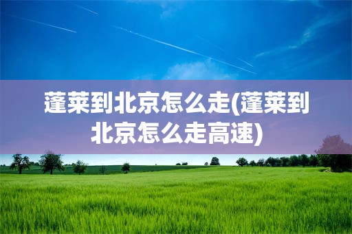 蓬莱到北京怎么走(蓬莱到北京怎么走高速)