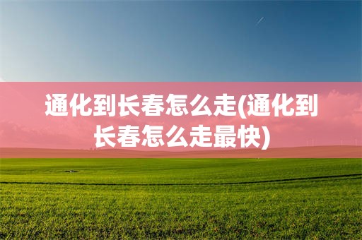 通化到长春怎么走(通化到长春怎么走最快)