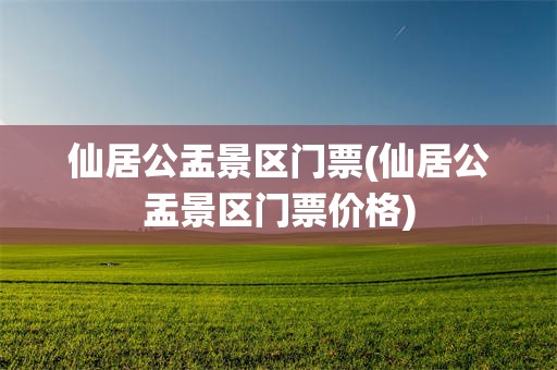 仙居公盂景区门票(仙居公盂景区门票价格)