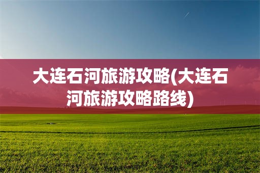 大连石河旅游攻略(大连石河旅游攻略路线)