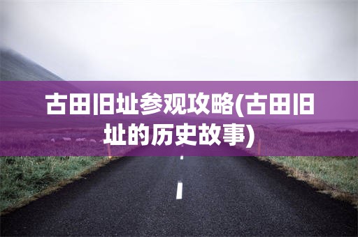 古田旧址参观攻略(古田旧址的历史故事)