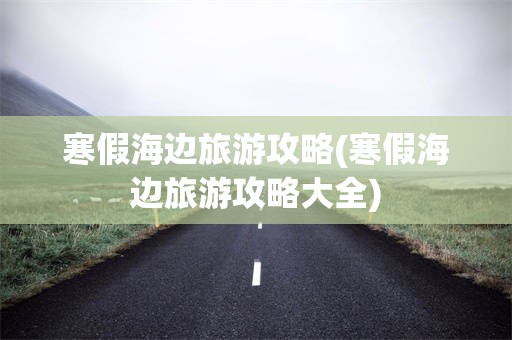 寒假海边旅游攻略(寒假海边旅游攻略大全)