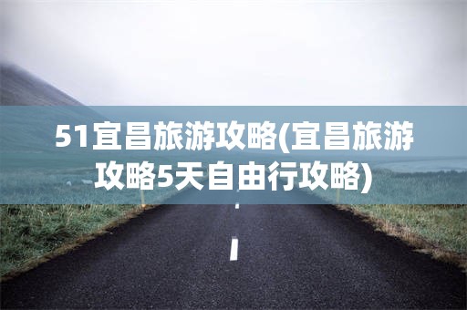 51宜昌旅游攻略(宜昌旅游攻略5天自由行攻略)