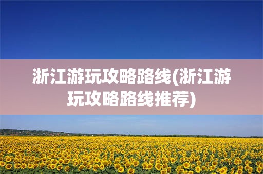 浙江游玩攻略路线(浙江游玩攻略路线推荐)
