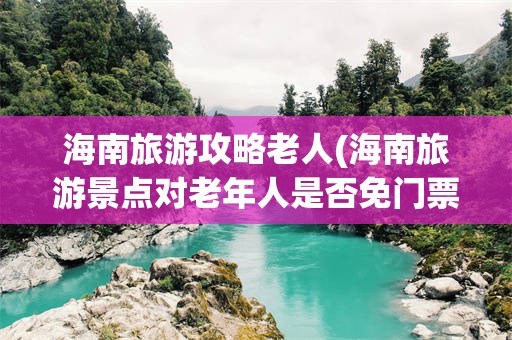海南旅游攻略老人(海南旅游景点对老年人是否免门票)