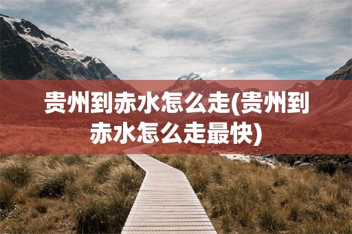 贵州到赤水怎么走(贵州到赤水怎么走最快)