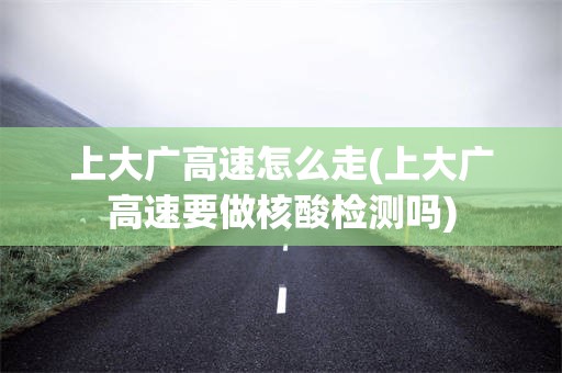 上大广高速怎么走(上大广高速要做核酸检测吗)
