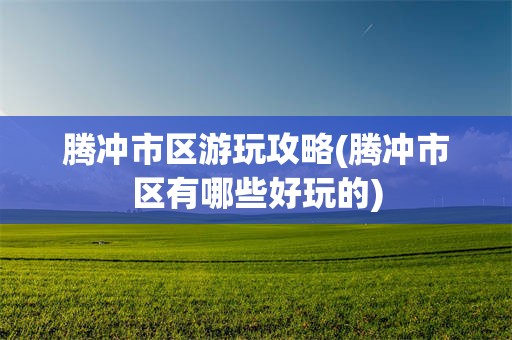 腾冲市区游玩攻略(腾冲市区有哪些好玩的)