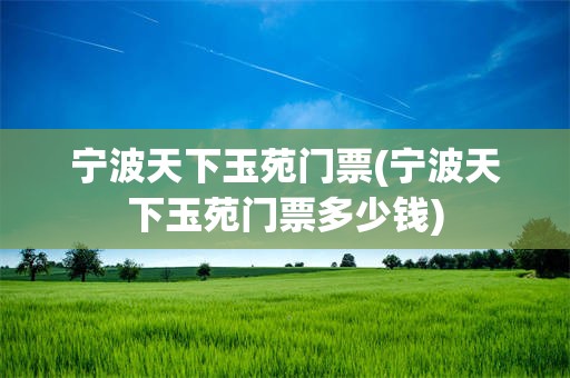宁波天下玉苑门票(宁波天下玉苑门票多少钱)