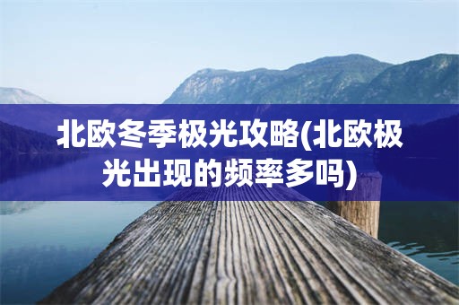 北欧冬季极光攻略(北欧极光出现的频率多吗)