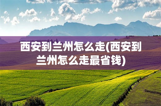 西安到兰州怎么走(西安到兰州怎么走最省钱)