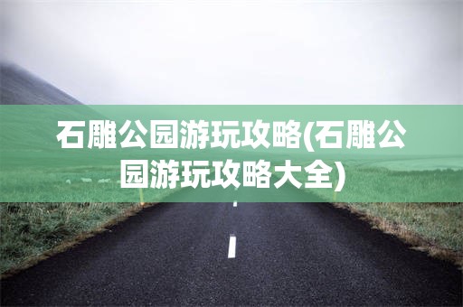 石雕公园游玩攻略(石雕公园游玩攻略大全)
