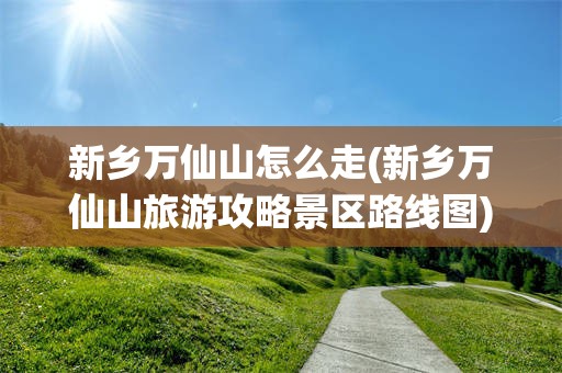 新乡万仙山怎么走(新乡万仙山旅游攻略景区路线图)