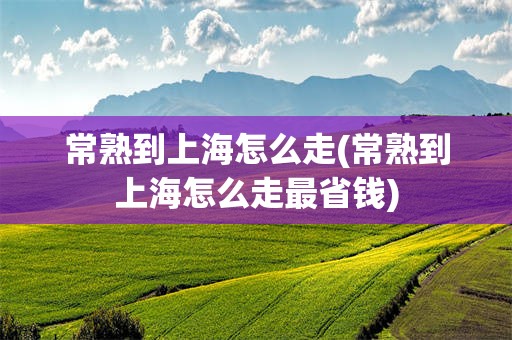 常熟到上海怎么走(常熟到上海怎么走最省钱)